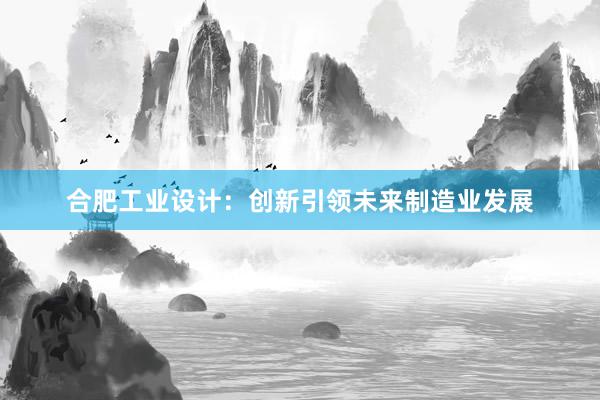 合肥工业设计：创新引领未来制造业发展