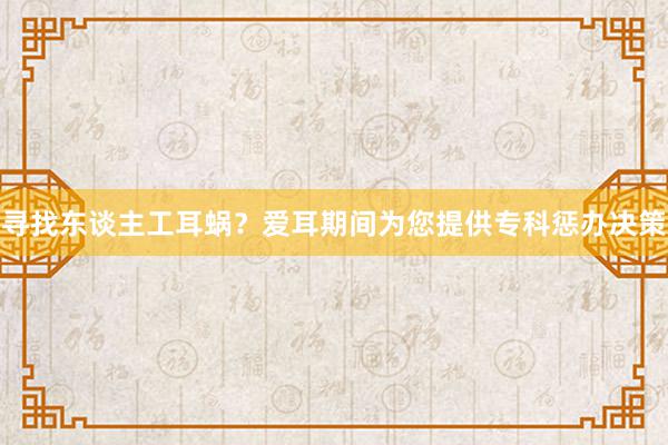 寻找东谈主工耳蜗？爱耳期间为您提供专科惩办决策